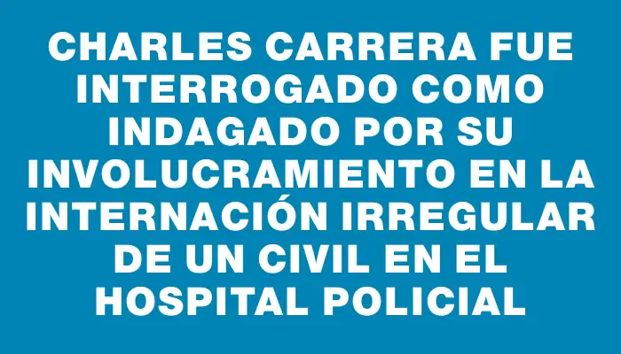 Charles Carrera fue interrogado como indagado por su involucramiento en la internación irregular de un civil en el Hospital Policial