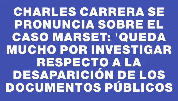 Charles Carrera se pronuncia sobre el caso Marset: "Queda mucho por investigar respecto a la desaparición de los documentos públicos