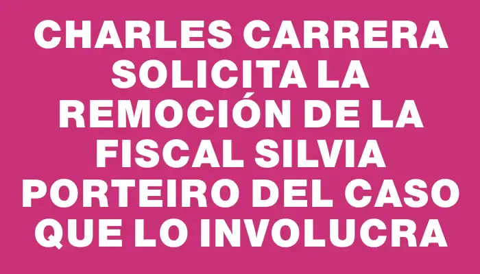 Charles Carrera solicita la remoción de la fiscal Silvia Porteiro del caso que lo involucra