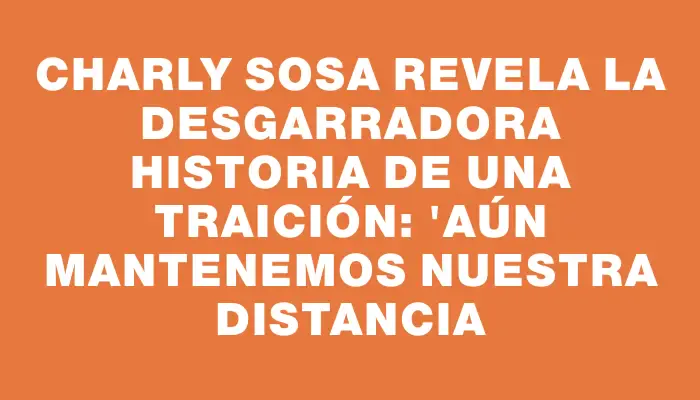 Charly Sosa revela la desgarradora historia de una traición: "Aún mantenemos nuestra distancia