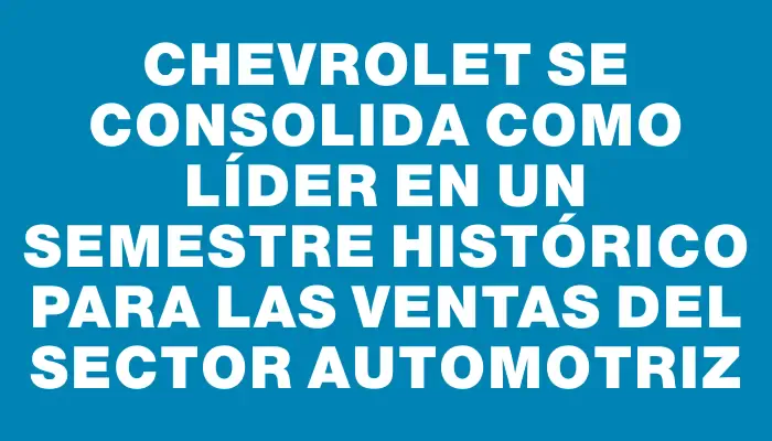 Chevrolet se consolida como líder en un semestre histórico para las ventas del sector automotriz