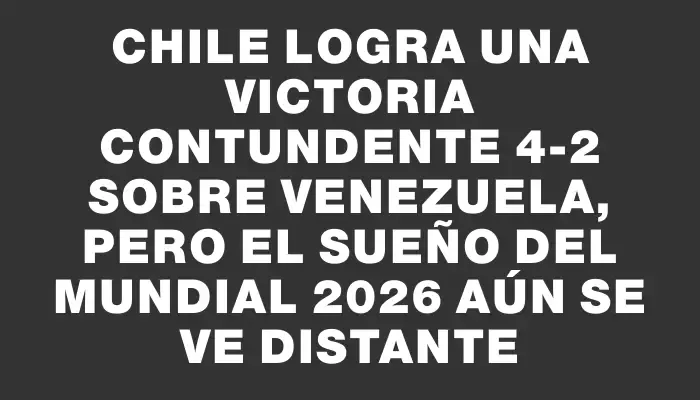 Chile logra una victoria contundente 4-2 sobre Venezuela, pero el sueño del Mundial 2026 aún se ve distante