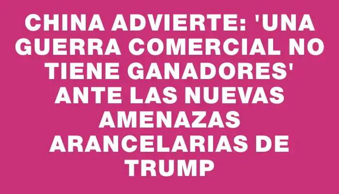 China advierte: ‘Una guerra comercial no tiene ganadores’ ante las nuevas amenazas arancelarias de Trump