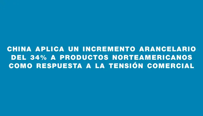 China aplica un incremento arancelario del 34% a productos norteamericanos como respuesta a la tensión comercial