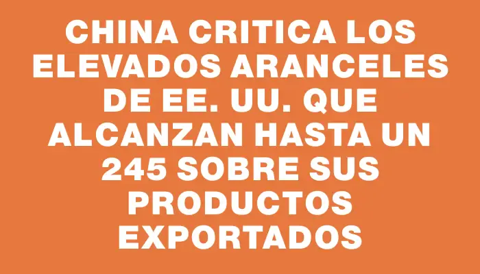 China critica los elevados aranceles de Ee. Uu. que alcanzan hasta un 245 % sobre sus productos exportados