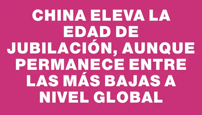 China eleva la edad de jubilación, aunque permanece entre las más bajas a nivel global