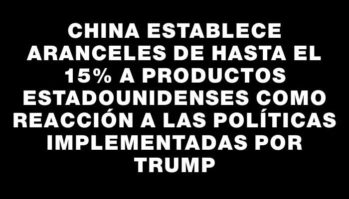 China establece aranceles de hasta el 15% a productos estadounidenses como reacción a las políticas implementadas por Trump