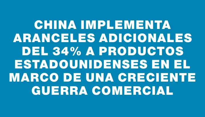 China implementa aranceles adicionales del 34% a productos estadounidenses en el marco de una creciente guerra comercial