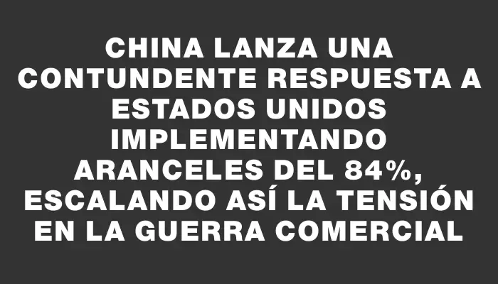 China lanza una contundente respuesta a Estados Unidos implementando aranceles del 84%, escalando así la tensión en la guerra comercial