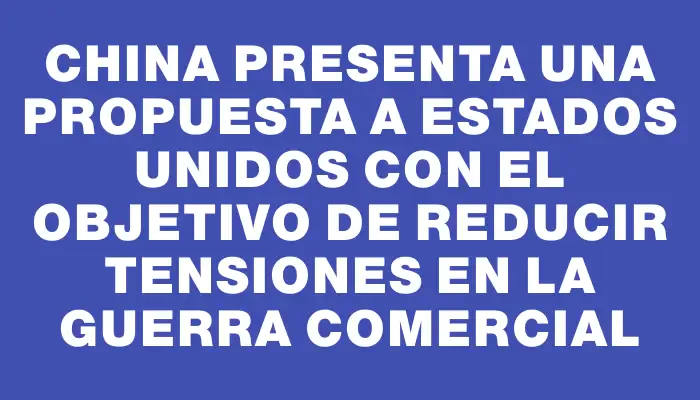 China presenta una propuesta a Estados Unidos con el objetivo de reducir tensiones en la guerra comercial