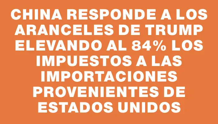 China responde a los aranceles de Trump elevando al 84% los impuestos a las importaciones provenientes de Estados Unidos