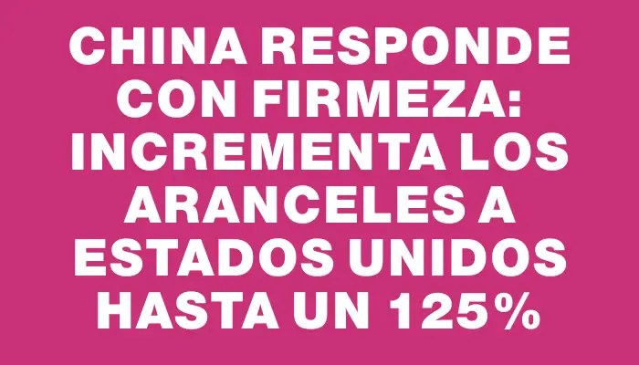 China responde con firmeza: incrementa los aranceles a Estados Unidos hasta un 125%