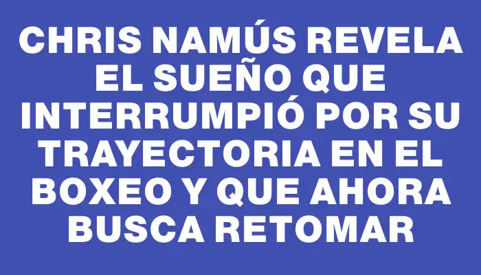 Chris Namús revela el sueño que interrumpió por su trayectoria en el boxeo y que ahora busca retomar