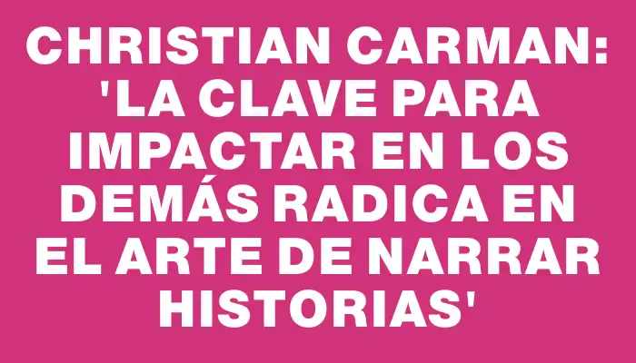 Christian Carman: “La clave para impactar en los demás radica en el arte de narrar historias”