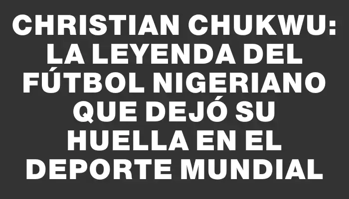 Christian Chukwu: La leyenda del fútbol nigeriano que dejó su huella en el deporte mundial