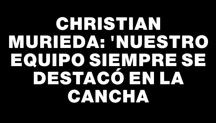 Christian Murieda: "Nuestro equipo siempre se destacó en la cancha