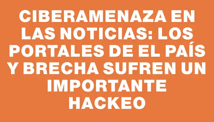 Ciberamenaza en las noticias: los portales de El País y Brecha sufren un importante hackeo