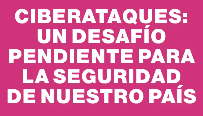 Ciberataques: Un desafío pendiente para la seguridad de nuestro país