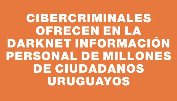 Cibercriminales ofrecen en la darknet información personal de millones de ciudadanos uruguayos