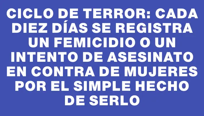 Ciclo de terror: cada diez días se registra un femicidio o un intento de asesinato en contra de mujeres por el simple hecho de serlo