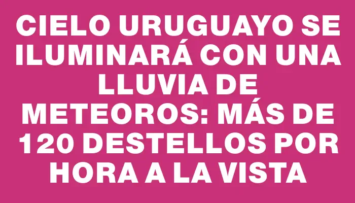 Cielo uruguayo se iluminará con una lluvia de meteoros: más de 120 destellos por hora a la vista
