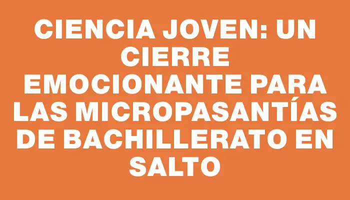 Ciencia Joven: Un cierre emocionante para las micropasantías de bachillerato en Salto