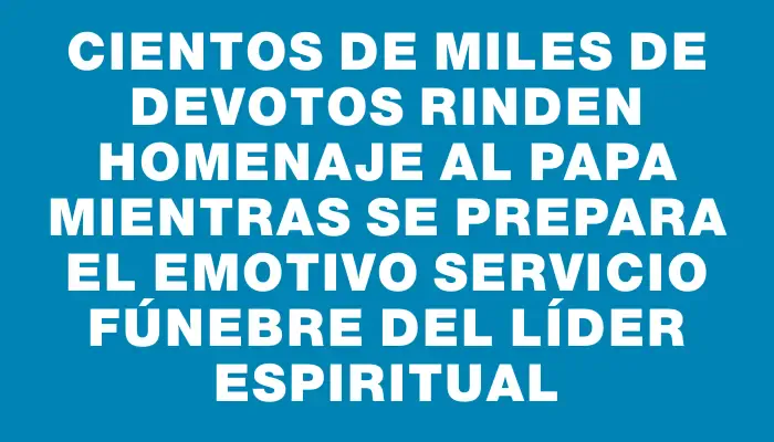 Cientos de miles de devotos rinden homenaje al Papa mientras se prepara el emotivo servicio fúnebre del líder espiritual