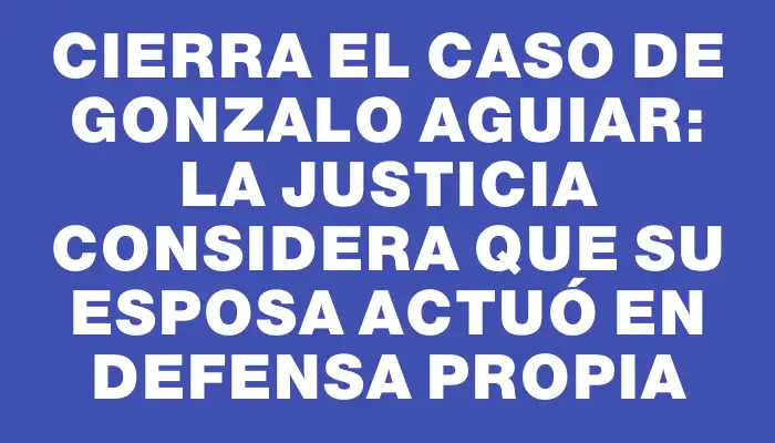 Cierra el caso de Gonzalo Aguiar: la justicia considera que su esposa actuó en defensa propia