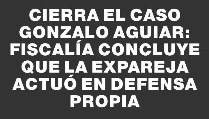 Cierra el caso Gonzalo Aguiar: Fiscalía concluye que la expareja actuó en defensa propia