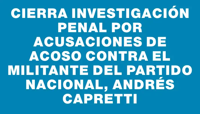 Cierra investigación penal por acusaciones de acoso contra el militante del Partido Nacional, Andrés Capretti