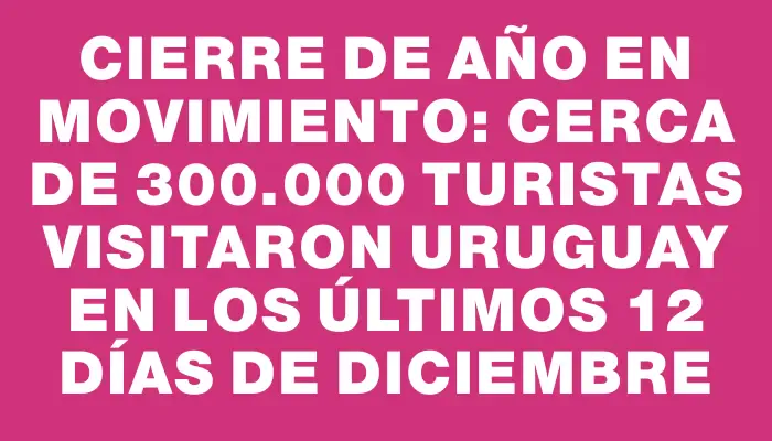 Cierre de año en movimiento: cerca de 300.000 turistas visitaron Uruguay en los últimos 12 días de diciembre