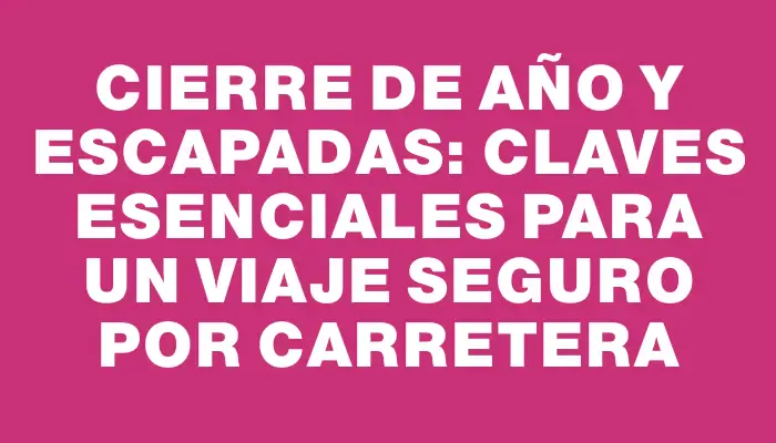 Cierre de año y escapadas: Claves esenciales para un viaje seguro por carretera