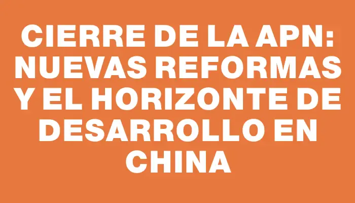 Cierre de la Apn: nuevas reformas y el horizonte de desarrollo en China