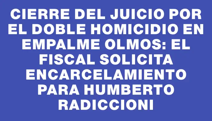 Cierre del juicio por el doble homicidio en Empalme Olmos: El fiscal solicita encarcelamiento para Humberto Radiccioni