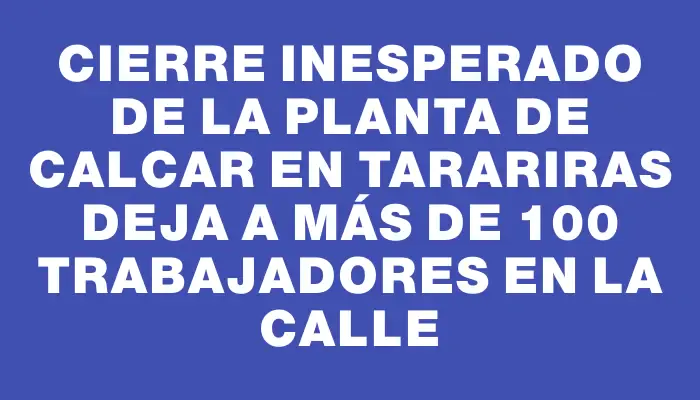Cierre inesperado de la planta de Calcar en Tarariras deja a más de 100 trabajadores en la calle