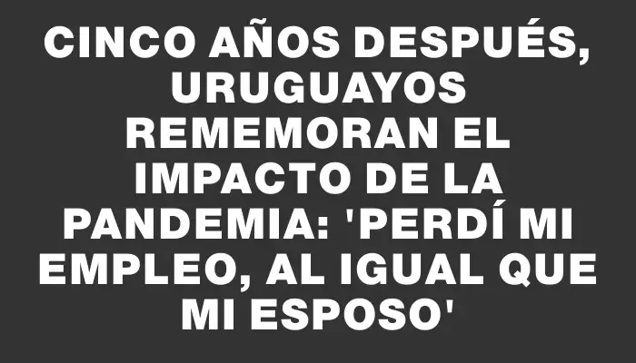 Cinco años después, uruguayos rememoran el impacto de la pandemia: 'Perdí mi empleo, al igual que mi esposo'