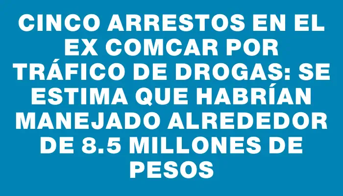 Cinco arrestos en el ex Comcar por tráfico de drogas: se estima que habrían manejado alrededor de 8.5 millones de pesos