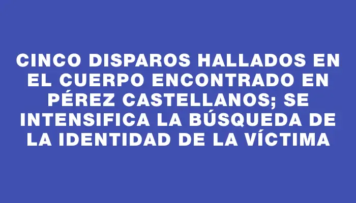 Cinco disparos hallados en el cuerpo encontrado en Pérez Castellanos; se intensifica la búsqueda de la identidad de la víctima