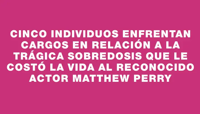 Cinco individuos enfrentan cargos en relación a la trágica sobredosis que le costó la vida al reconocido actor Matthew Perry