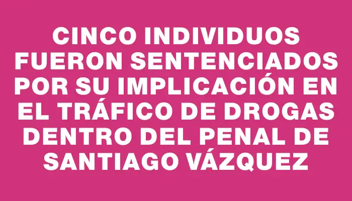 Cinco individuos fueron sentenciados por su implicación en el tráfico de drogas dentro del penal de Santiago Vázquez