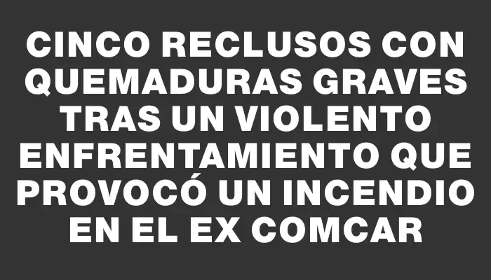 Cinco reclusos con quemaduras graves tras un violento enfrentamiento que provocó un incendio en el ex Comcar