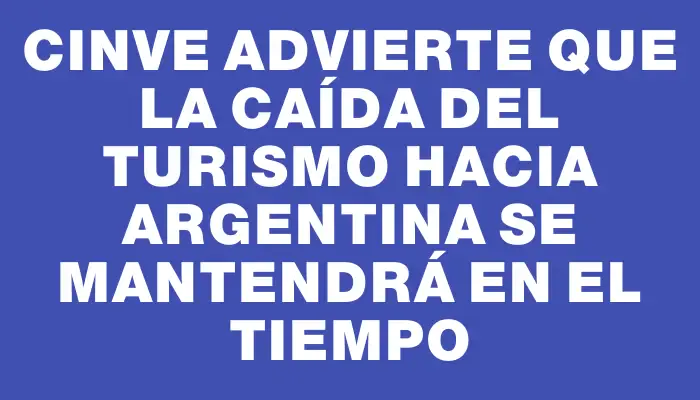 Cinve advierte que la caída del turismo hacia Argentina se mantendrá en el tiempo