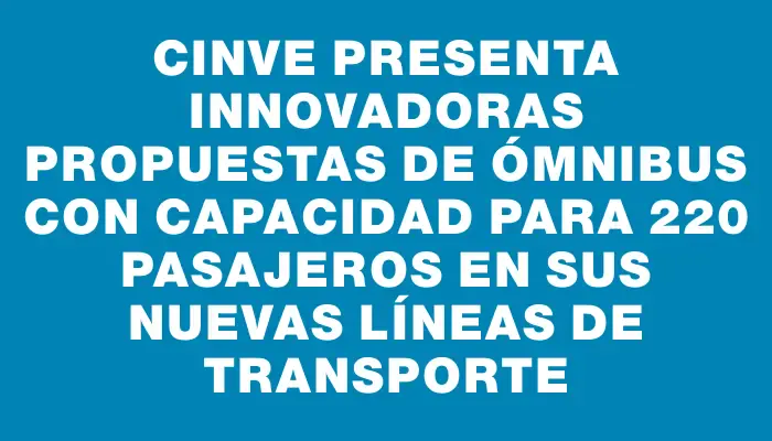 Cinve presenta innovadoras propuestas de ómnibus con capacidad para 220 pasajeros en sus nuevas líneas de transporte