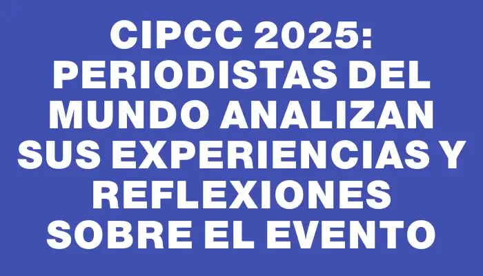 Cipcc 2025: Periodistas del mundo analizan sus experiencias y reflexiones sobre el evento