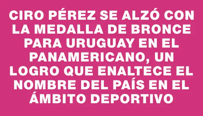 Ciro Pérez se alzó con la medalla de bronce para Uruguay en el Panamericano, un logro que enaltece el nombre del país en el ámbito deportivo