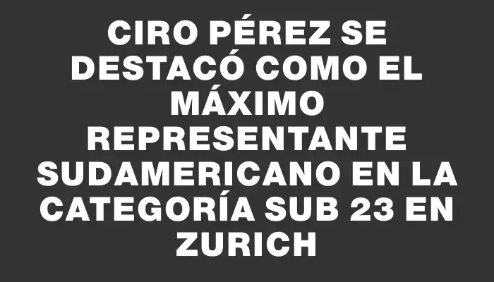 Ciro Pérez se destacó como el máximo representante sudamericano en la categoría Sub 23 en Zurich