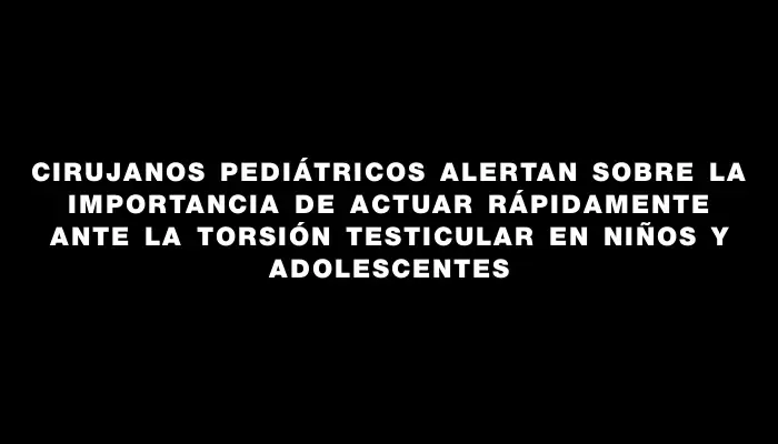 Cirujanos pediátricos alertan sobre la importancia de actuar rápidamente ante la torsión testicular en niños y adolescentes