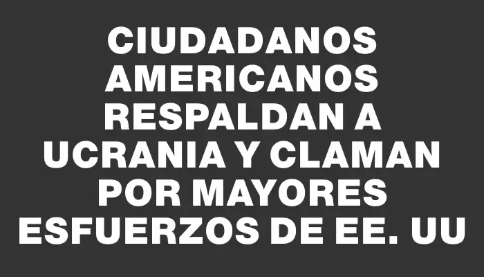 Ciudadanos americanos respaldan a Ucrania y claman por mayores esfuerzos de Ee. Uu