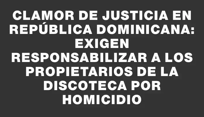 Clamor de Justicia en República Dominicana: Exigen responsabilizar a los propietarios de la discoteca por homicidio