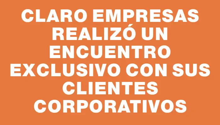 Claro Empresas realizó un encuentro exclusivo con sus clientes corporativos